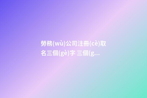 勞務(wù)公司注冊(cè)取名三個(gè)字 三個(gè)字勞務(wù)公司名字大氣